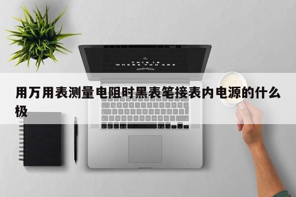 用萬用表測(cè)量電阻時(shí)黑表筆接表內(nèi)電源的什么極